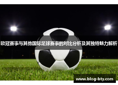 欧冠赛事与其他国际足球赛事的对比分析及其独特魅力解析